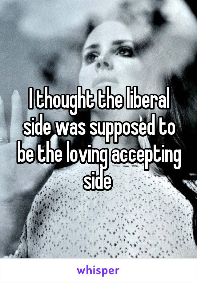 I thought the liberal side was supposed to be the loving accepting side 