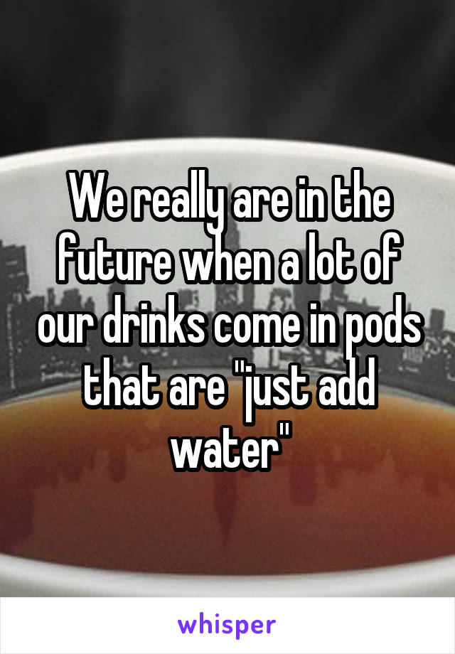 We really are in the future when a lot of our drinks come in pods that are "just add water"