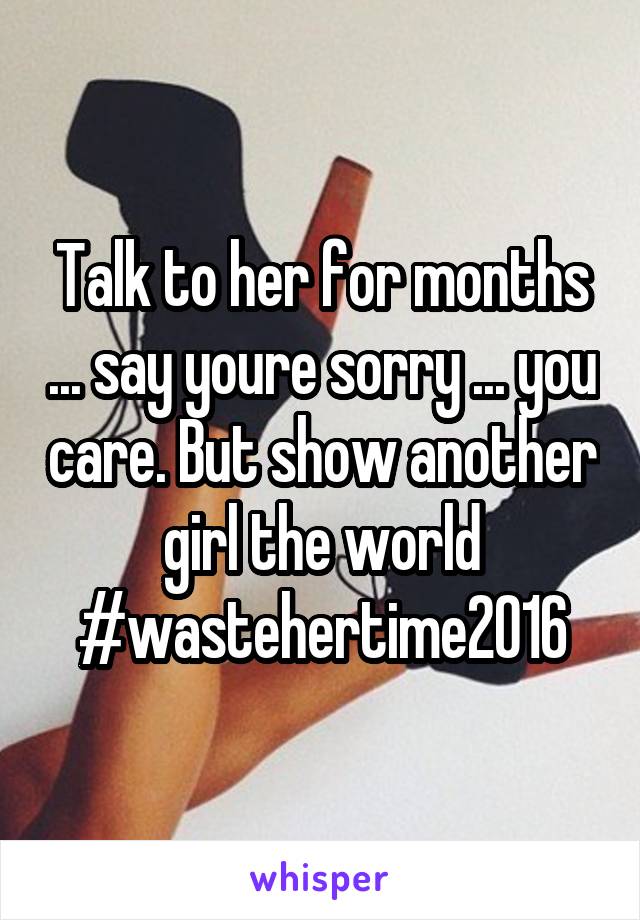 Talk to her for months ... say youre sorry ... you care. But show another girl the world #wastehertime2016