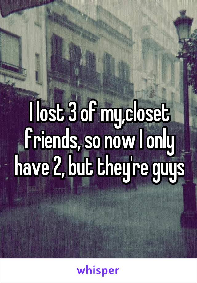I lost 3 of my,closet friends, so now I only have 2, but they're guys