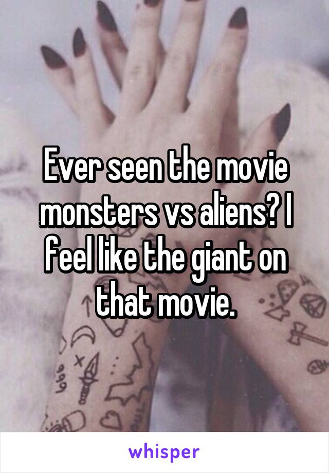 Ever seen the movie monsters vs aliens? I feel like the giant on that movie.