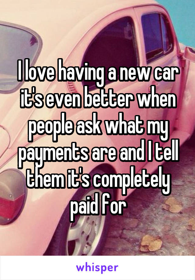 I love having a new car it's even better when people ask what my payments are and I tell them it's completely paid for