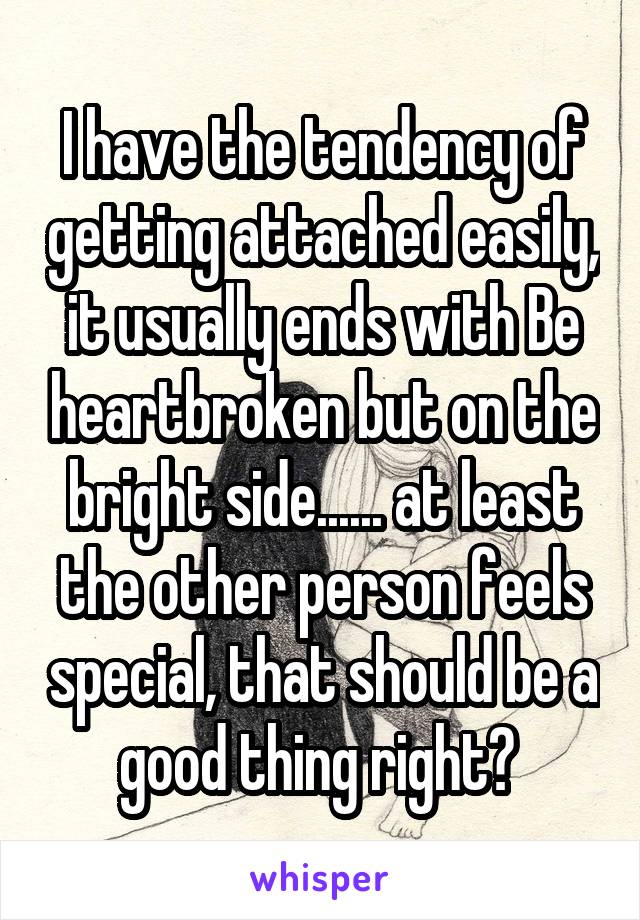 I have the tendency of getting attached easily, it usually ends with Be heartbroken but on the bright side...... at least the other person feels special, that should be a good thing right? 
