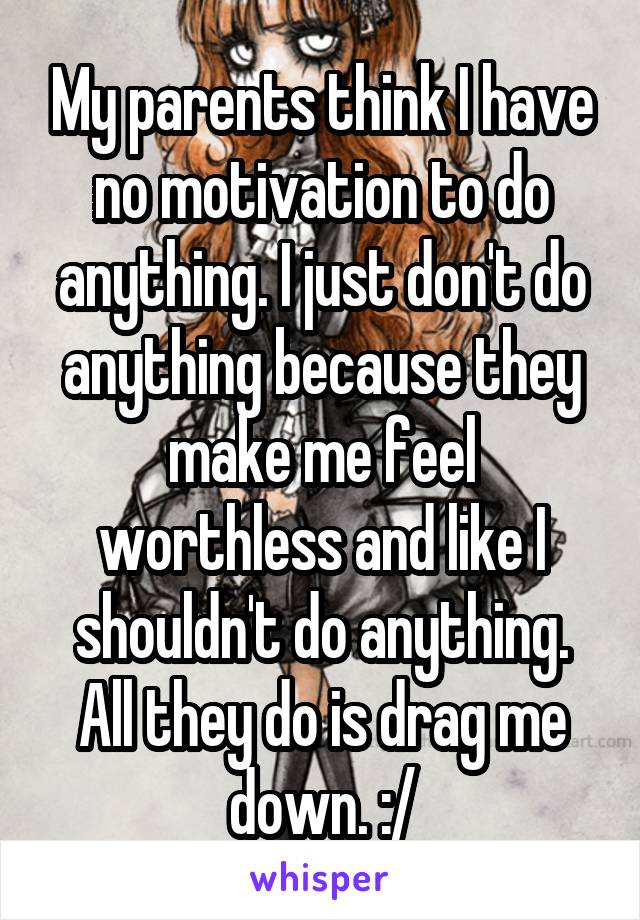 My parents think I have no motivation to do anything. I just don't do anything because they make me feel worthless and like I shouldn't do anything. All they do is drag me down. :/