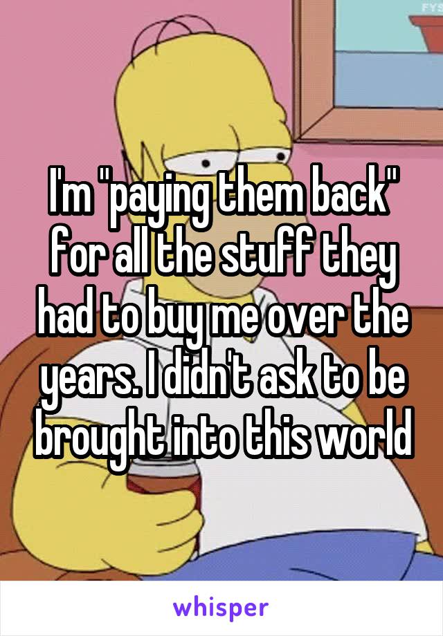 I'm "paying them back" for all the stuff they had to buy me over the years. I didn't ask to be brought into this world