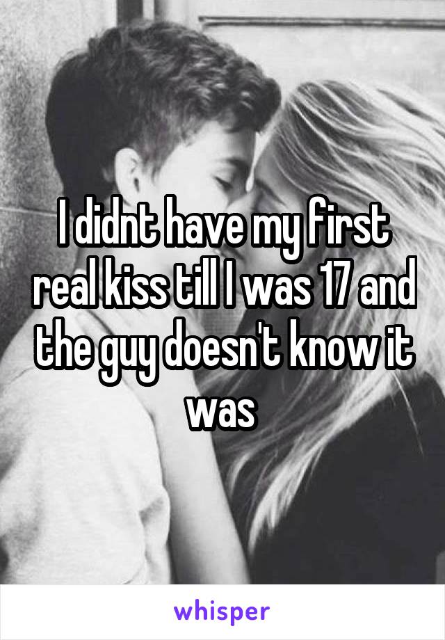 I didnt have my first real kiss till I was 17 and the guy doesn't know it was 