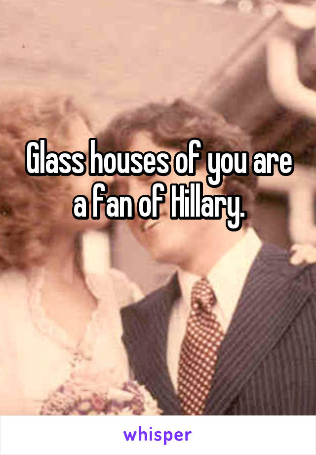 Glass houses of you are a fan of Hillary.

