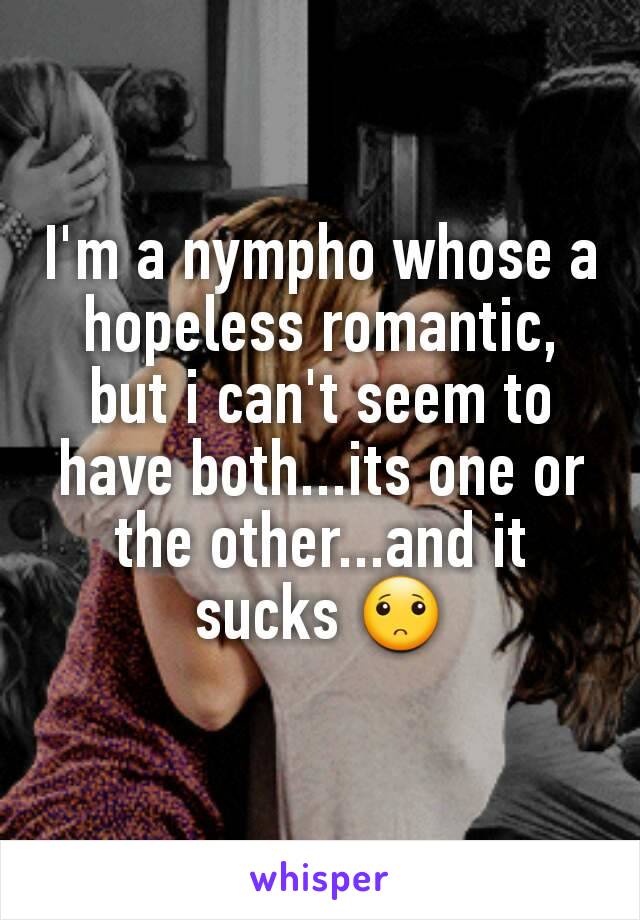 I'm a nympho whose a hopeless romantic, but i can't seem to have both...its one or the other...and it sucks 🙁