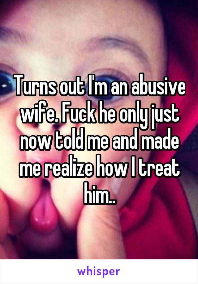 Turns out I'm an abusive wife. Fuck he only just now told me and made me realize how I treat him..