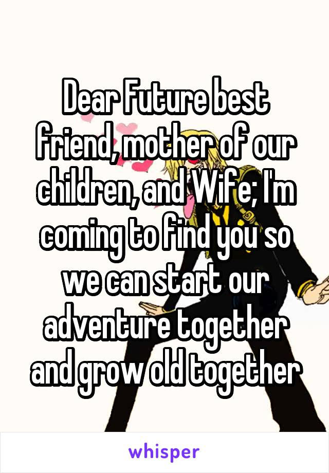 Dear Future best friend, mother of our children, and Wife; I'm coming to find you so we can start our adventure together and grow old together