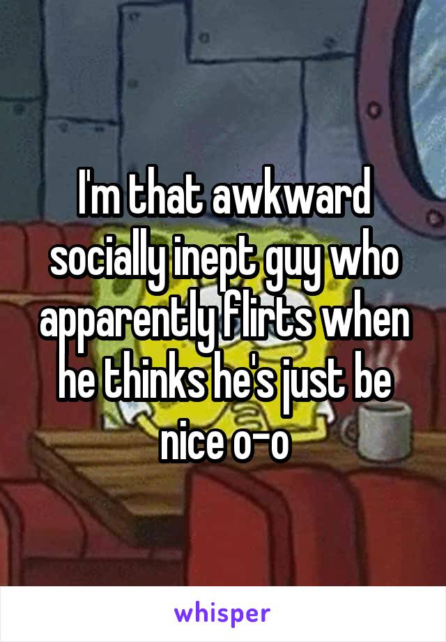 I'm that awkward socially inept guy who apparently flirts when he thinks he's just be nice o-o