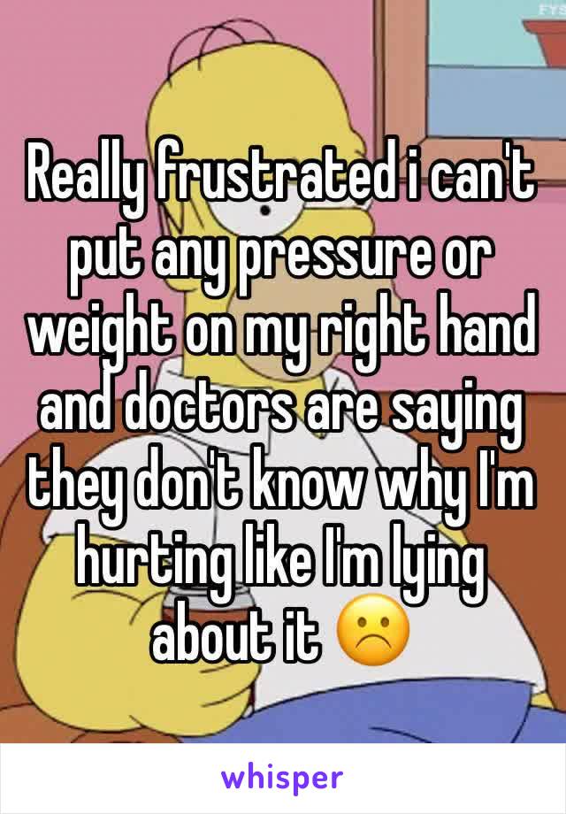 Really frustrated i can't put any pressure or weight on my right hand and doctors are saying they don't know why I'm hurting like I'm lying about it ☹️