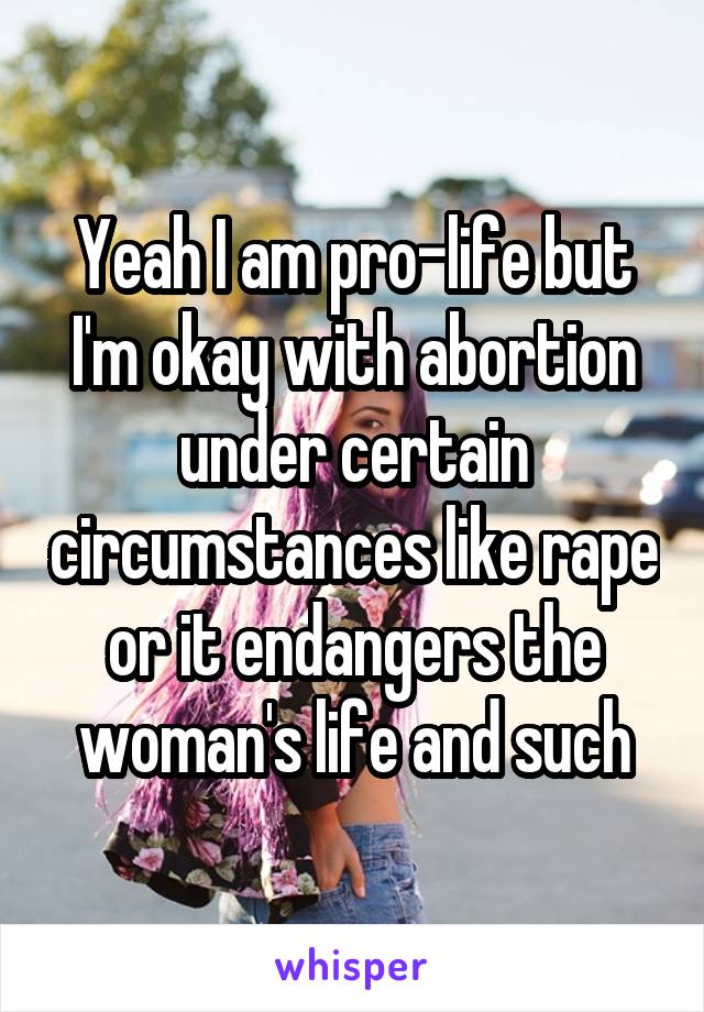 Yeah I am pro-life but I'm okay with abortion under certain circumstances like rape or it endangers the woman's life and such