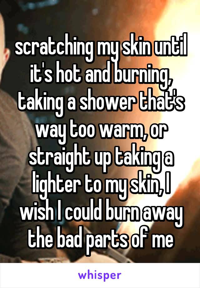 scratching my skin until it's hot and burning, taking a shower that's way too warm, or straight up taking a lighter to my skin, I wish I could burn away the bad parts of me