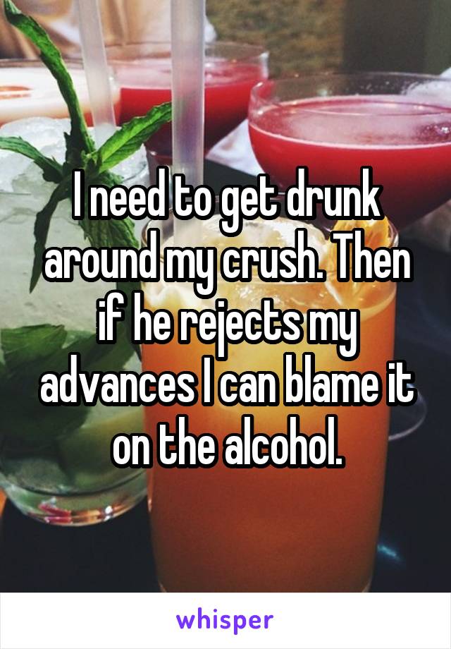 I need to get drunk around my crush. Then if he rejects my advances I can blame it on the alcohol.