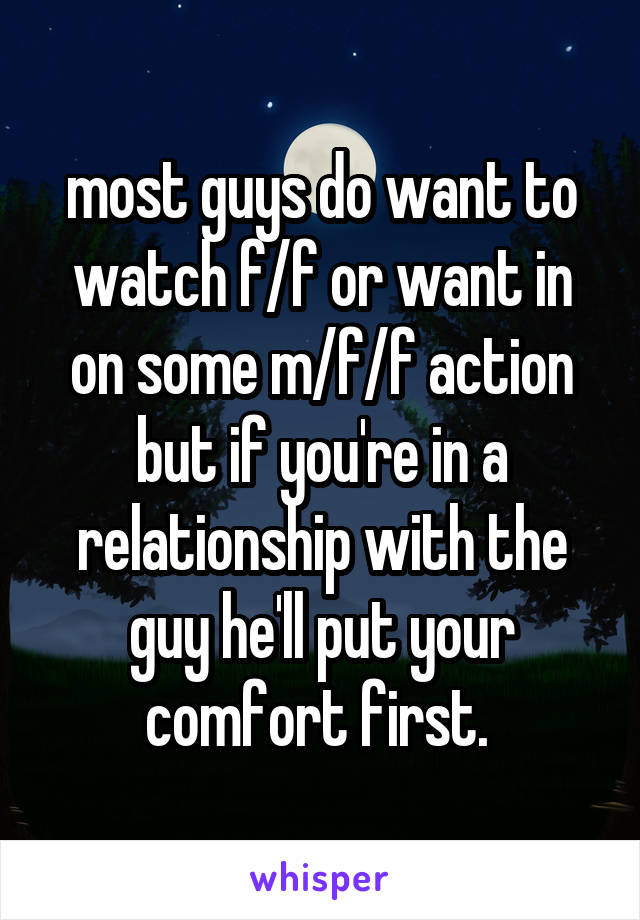 most guys do want to watch f/f or want in on some m/f/f action but if you're in a relationship with the guy he'll put your comfort first. 