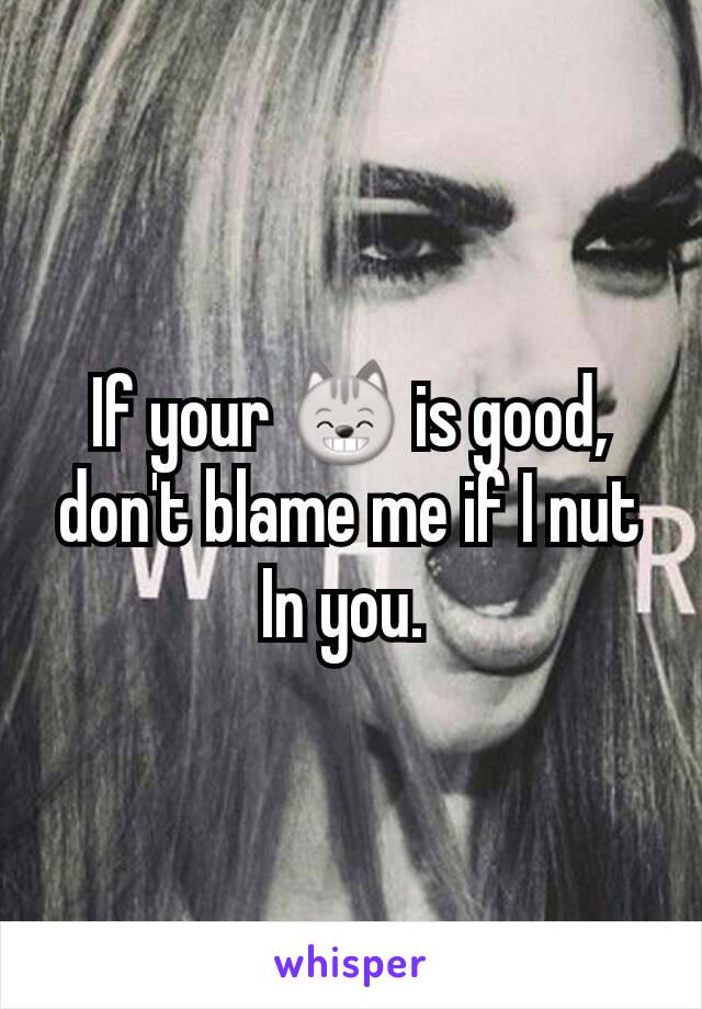 If your 😸 is good,  don't blame me if I nut In you. 