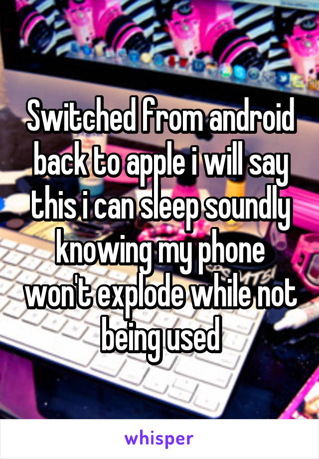 Switched from android back to apple i will say this i can sleep soundly knowing my phone won't explode while not being used