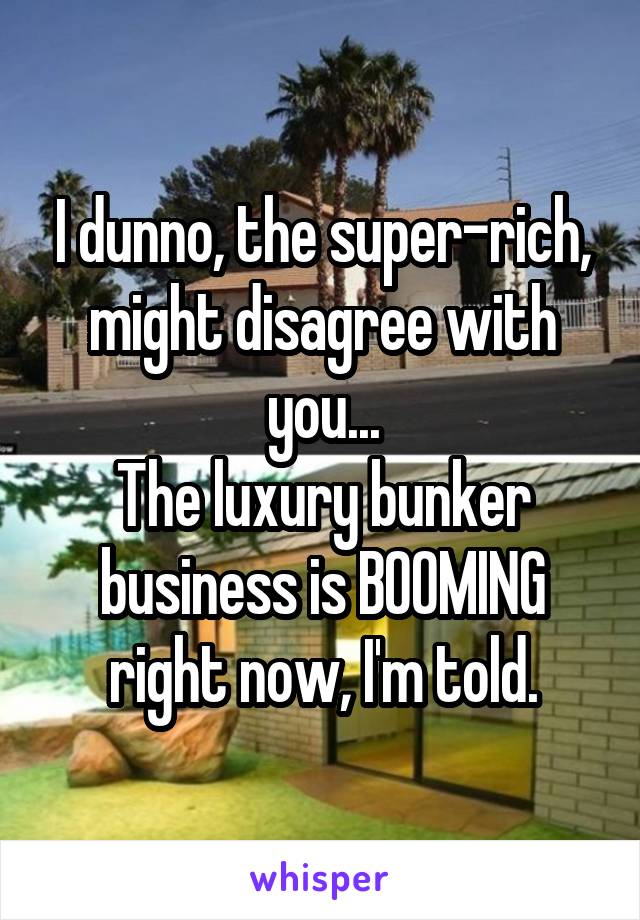 I dunno, the super-rich, might disagree with you...
The luxury bunker business is BOOMING right now, I'm told.
