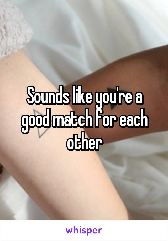 Sounds like you're a good match for each other