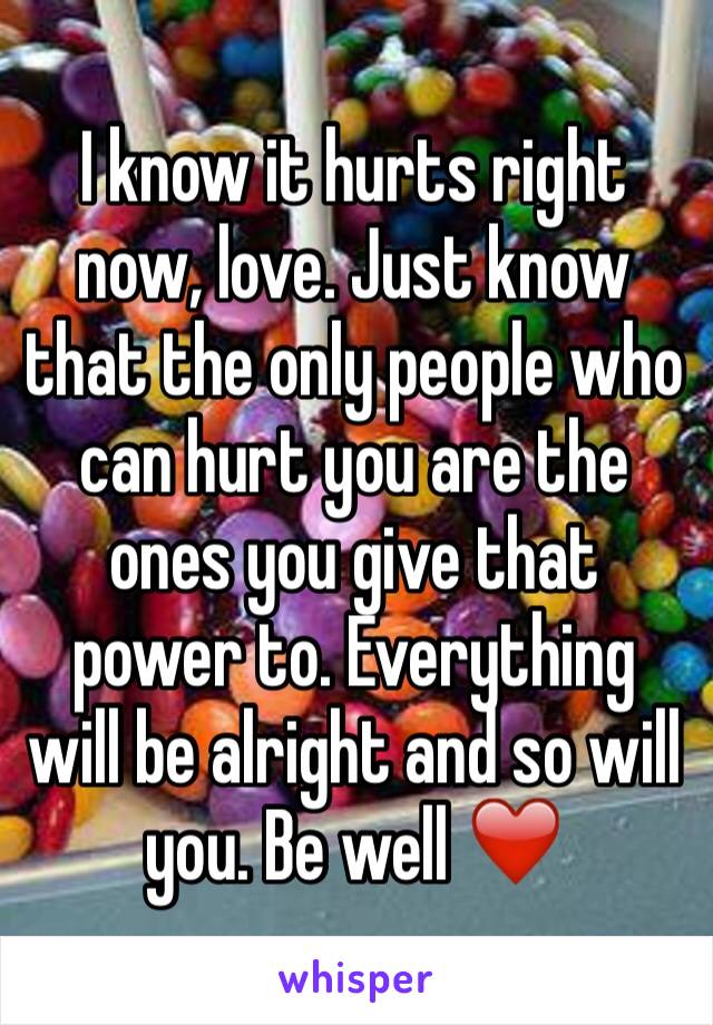 I know it hurts right now, love. Just know that the only people who can hurt you are the ones you give that power to. Everything will be alright and so will you. Be well ❤️