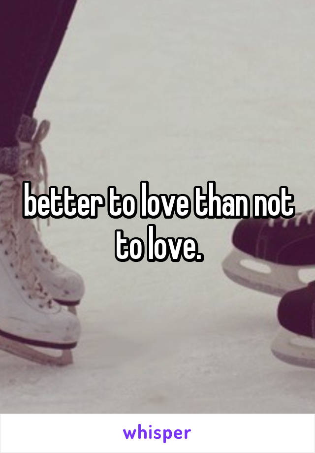 better to love than not to love.