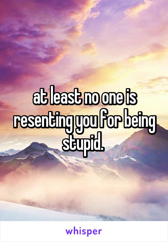 at least no one is resenting you for being stupid. 