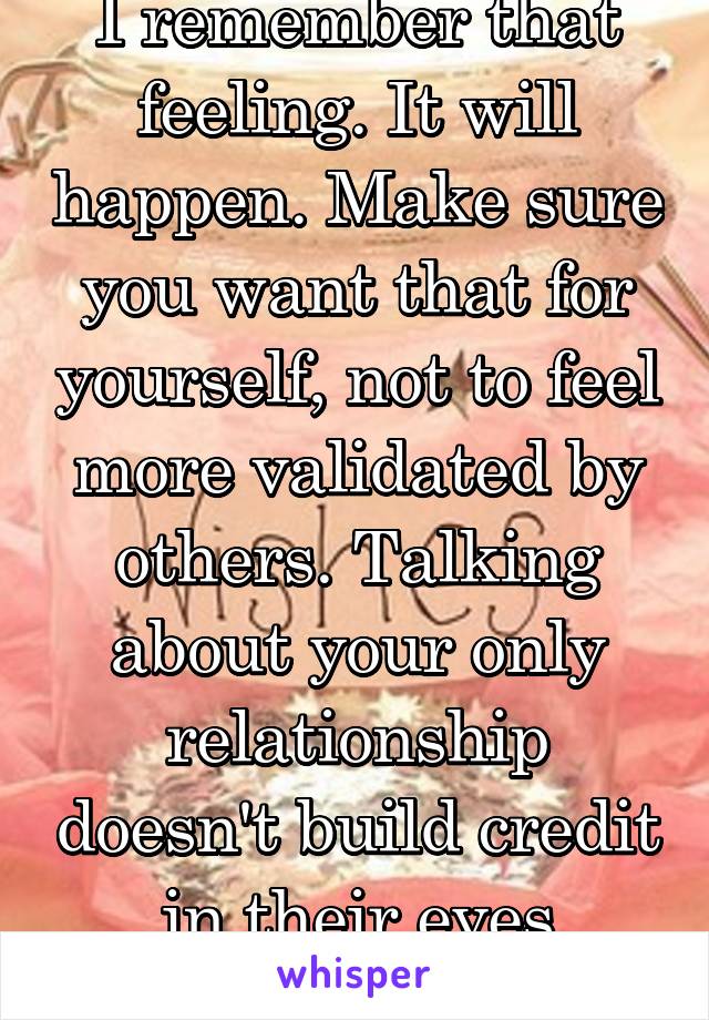 I remember that feeling. It will happen. Make sure you want that for yourself, not to feel more validated by others. Talking about your only relationship doesn't build credit in their eyes anyway.