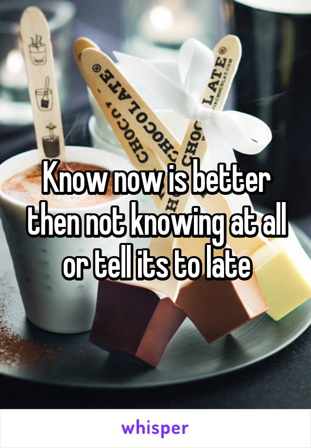 Know now is better then not knowing at all or tell its to late