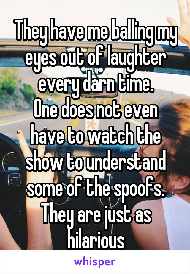 They have me balling my eyes out of laughter every darn time.
One does not even have to watch the show to understand some of the spoofs. They are just as hilarious