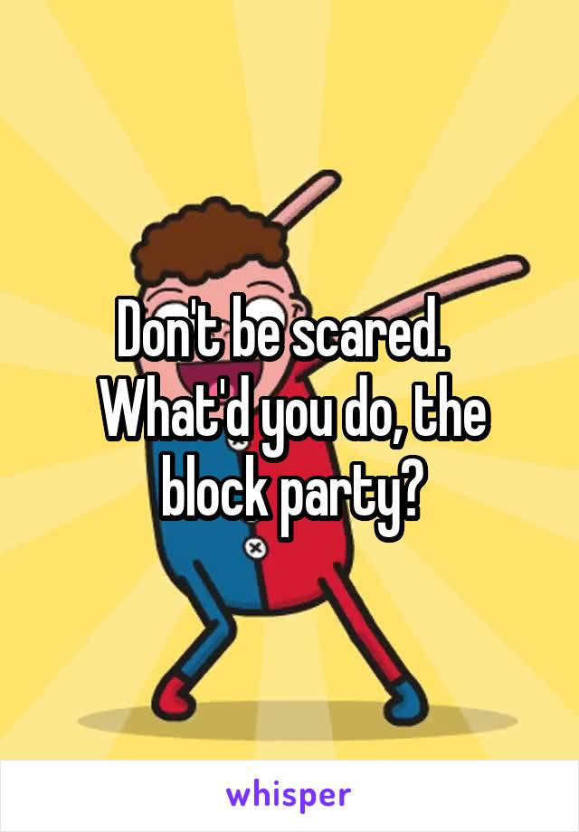 Don't be scared.   What'd you do, the block party?