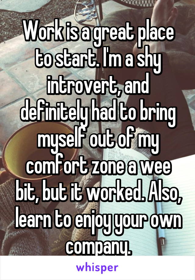 Work is a great place to start. I'm a shy introvert, and definitely had to bring myself out of my comfort zone a wee bit, but it worked. Also, learn to enjoy your own company.