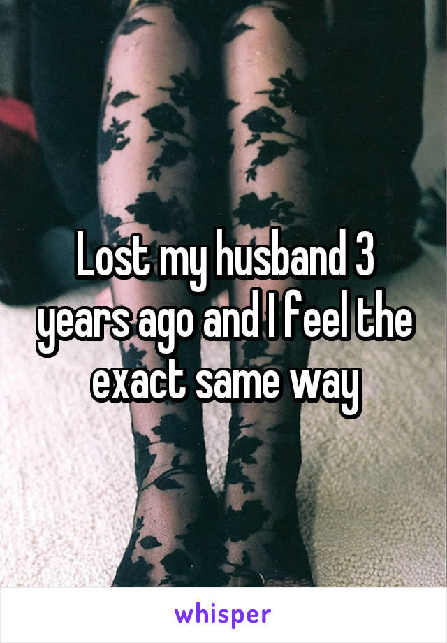 Lost my husband 3 years ago and I feel the exact same way