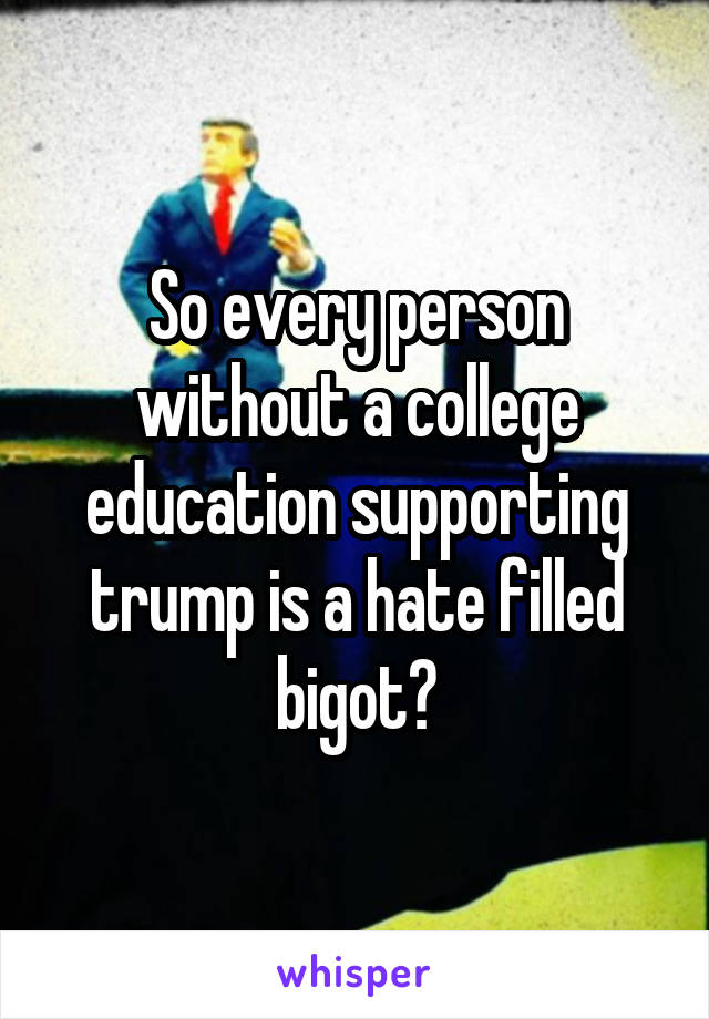 So every person without a college education supporting trump is a hate filled bigot?