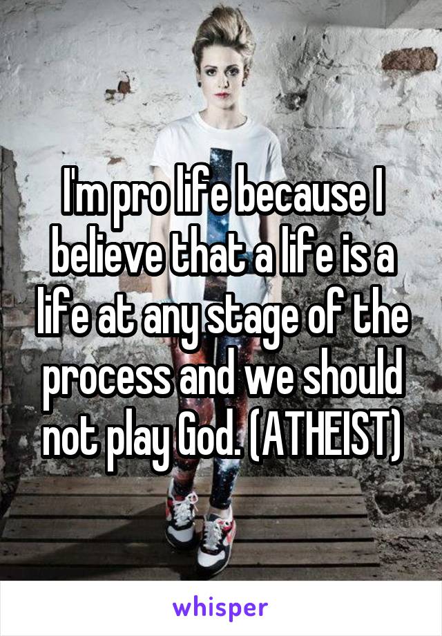 I'm pro life because I believe that a life is a life at any stage of the process and we should not play God. (ATHEIST)