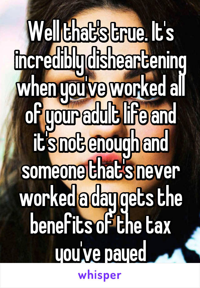 Well that's true. It's incredibly disheartening when you've worked all of your adult life and it's not enough and someone that's never worked a day gets the benefits of the tax you've payed