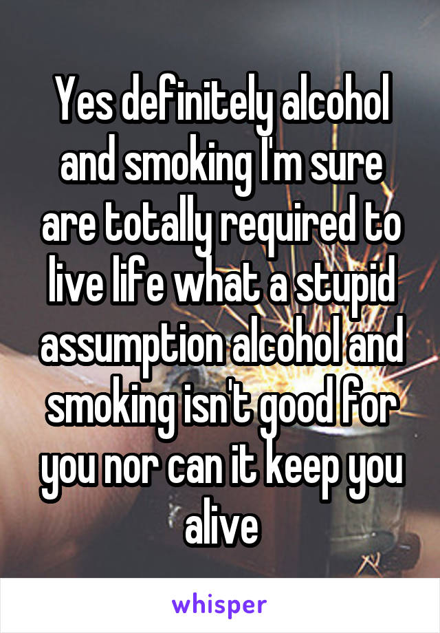 Yes definitely alcohol and smoking I'm sure are totally required to live life what a stupid assumption alcohol and smoking isn't good for you nor can it keep you alive