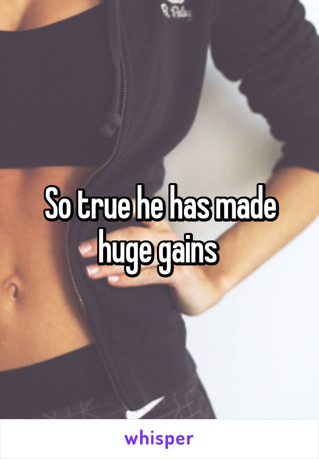 So true he has made huge gains 