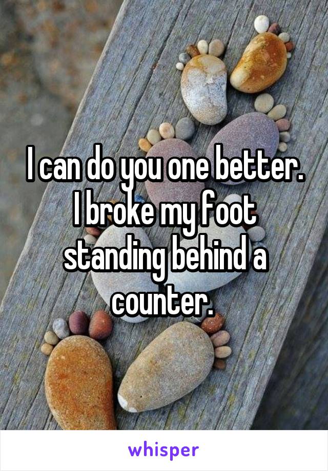 I can do you one better. I broke my foot standing behind a counter. 