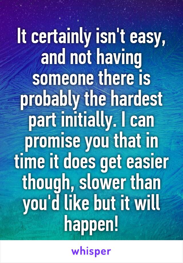 It certainly isn't easy, and not having someone there is probably the hardest part initially. I can promise you that in time it does get easier though, slower than you'd like but it will happen!