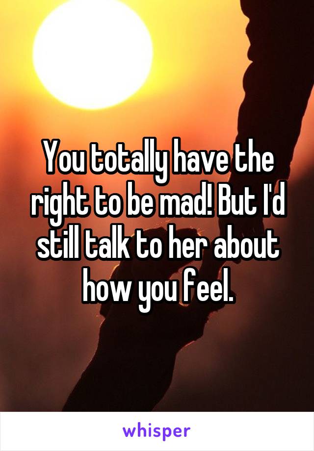 You totally have the right to be mad! But I'd still talk to her about how you feel.