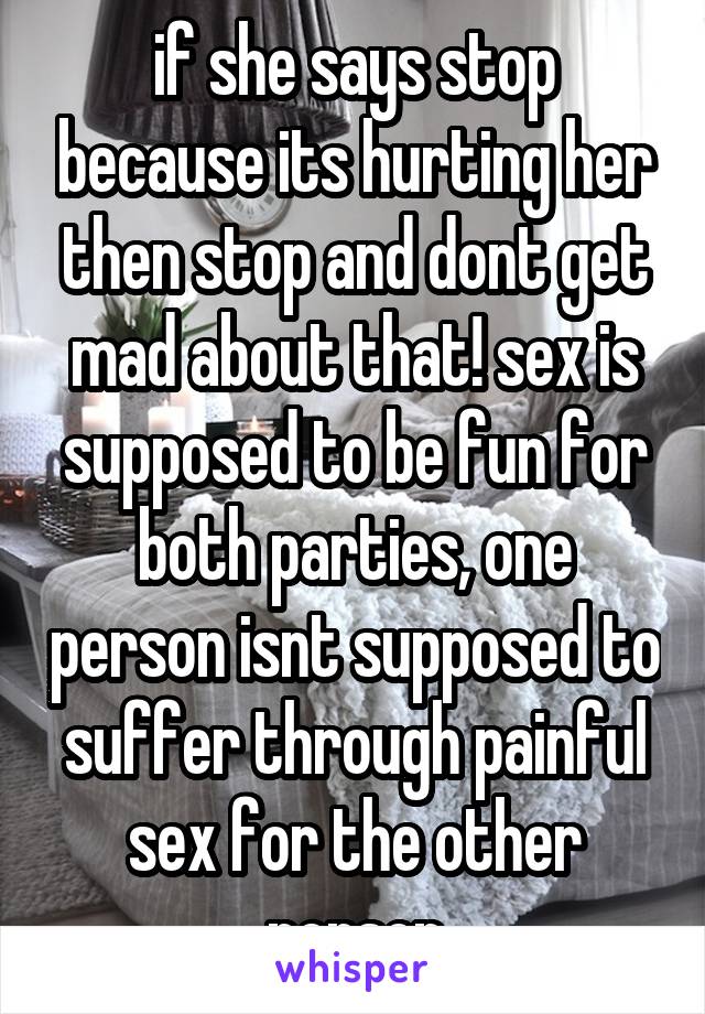 if she says stop because its hurting her then stop and dont get mad about that! sex is supposed to be fun for both parties, one person isnt supposed to suffer through painful sex for the other person