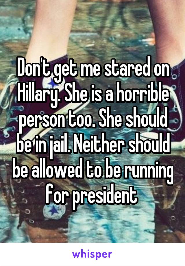 Don't get me stared on Hillary. She is a horrible person too. She should be in jail. Neither should be allowed to be running for president 