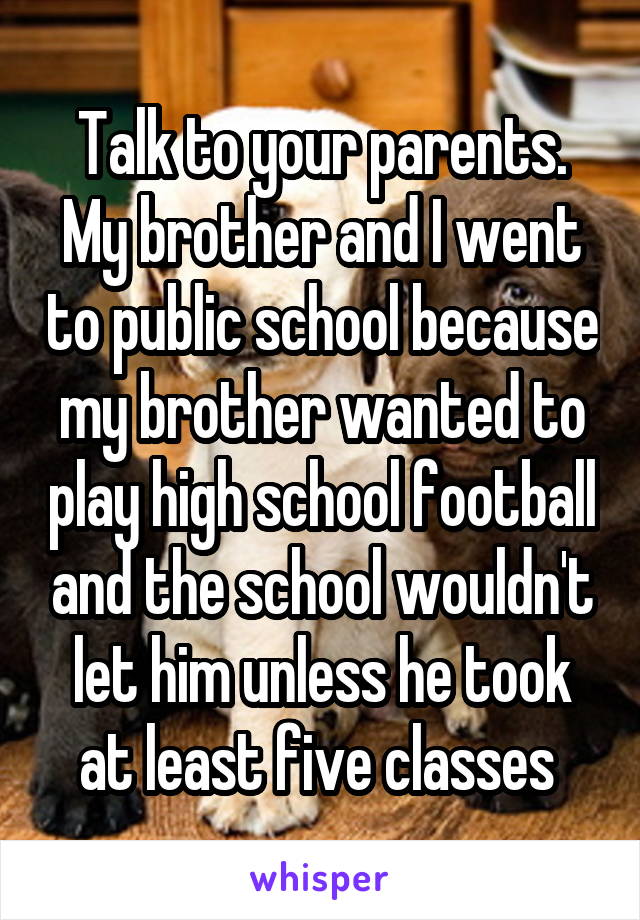 Talk to your parents. My brother and I went to public school because my brother wanted to play high school football and the school wouldn't let him unless he took at least five classes 