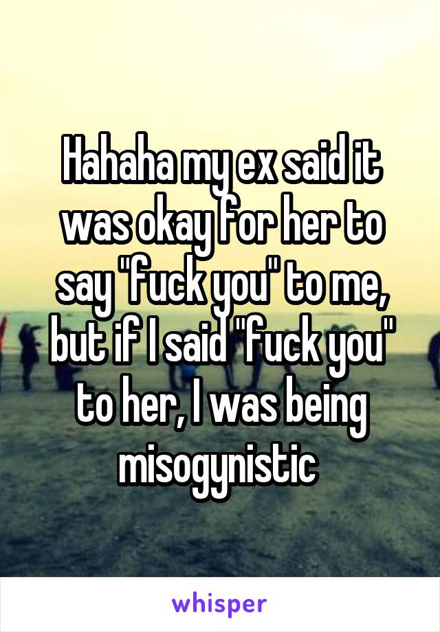 Hahaha my ex said it was okay for her to say "fuck you" to me, but if I said "fuck you" to her, I was being misogynistic 