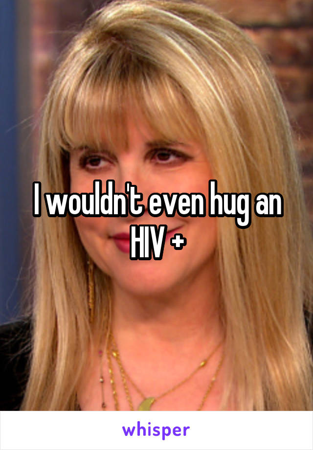 I wouldn't even hug an HIV +