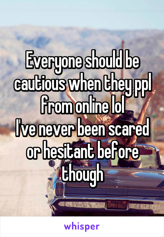 Everyone should be cautious when they ppl from online lol
I've never been scared or hesitant before though