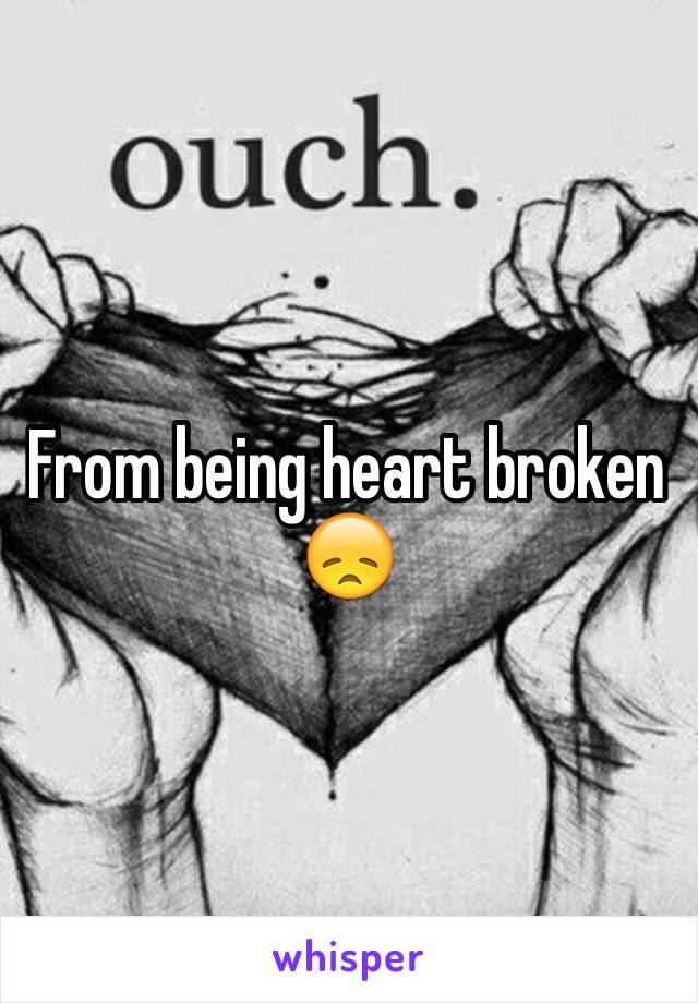 From being heart broken 😞