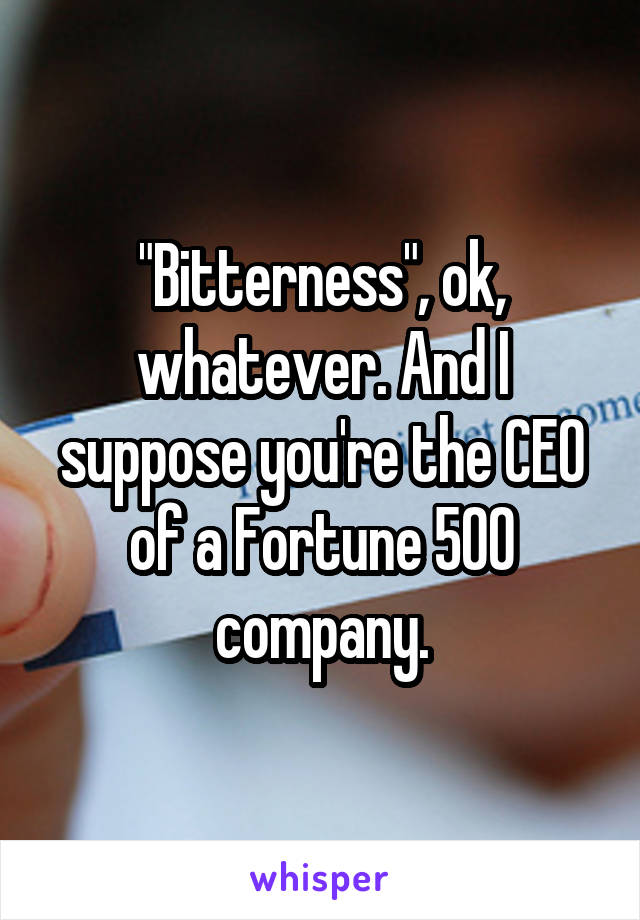 "Bitterness", ok, whatever. And I suppose you're the CEO of a Fortune 500 company.