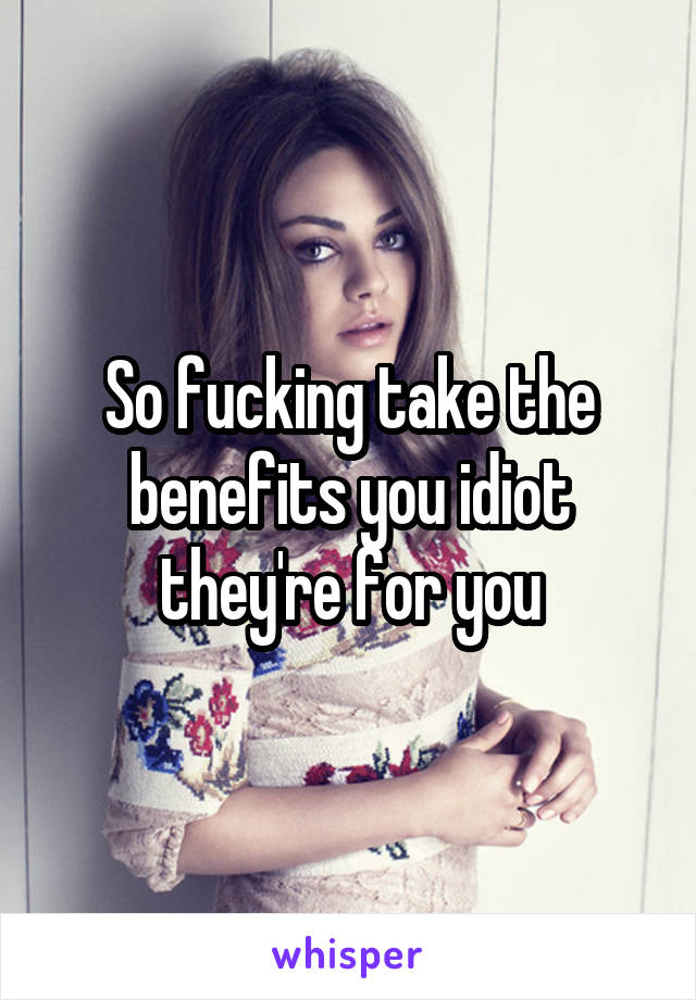 So fucking take the benefits you idiot they're for you